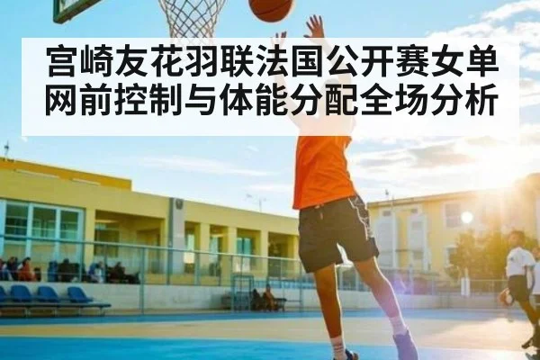 宫崎友花羽联法国公开赛女单网前控制与体能分配全场分析